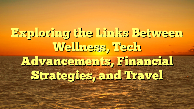Exploring the Links Between Wellness, Tech Advancements, Financial Strategies, and Travel