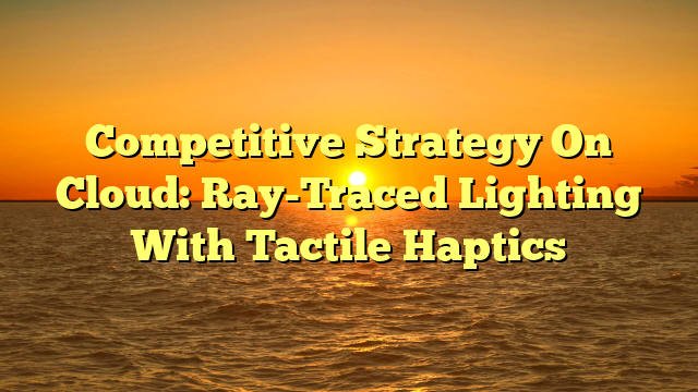 Competitive Strategy On Cloud: Ray-Traced Lighting With Tactile Haptics