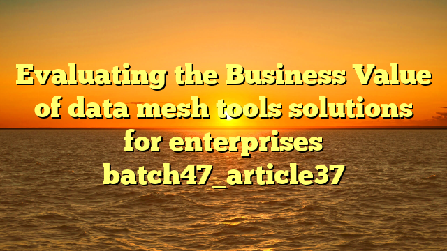Evaluating the Business Value of data mesh tools solutions for enterprises batch47_article37